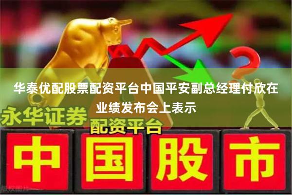 华泰优配股票配资平台　　中国平安副总经理付欣在业绩发布会上表